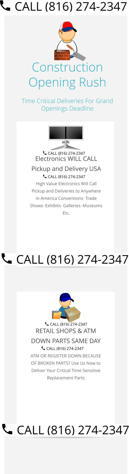 Construction Opening Rush Time Critical Deliveries For Grand Openings Deadline  Electronics WILL CALL Pickup and Delivery USA High Value Electronics Will Call Pickup and Deliveries to Anywhere in America Conventions· Trade Shows· Exhibits· Galleries ·Museums Etc.   RETAIL SHOPS & ATM DOWN PARTS SAME DAY ATM OR REGISTER DOWN BECAUSE OF BROKEN PARTS? Use Us Now to Deliver Your Critical Time Sensitive Replacement Parts Select Right Left Menu Exit Auto Power